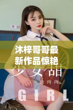 沐梓哥哥最新作品惊艳亮相,探秘之作不容错过!